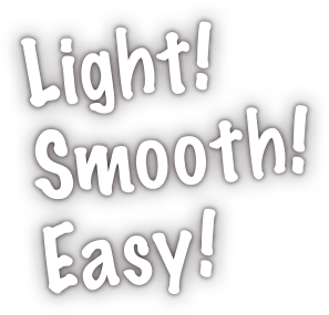 Light! Smooth! Easy!
